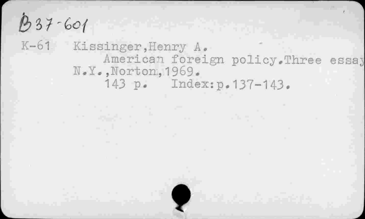 ﻿y i ' Go {
K-61	Kissinger,Henry A.
American foreign policy.Three N.Y.,Norton, 1969.
143 p.	Index:p.137-143.